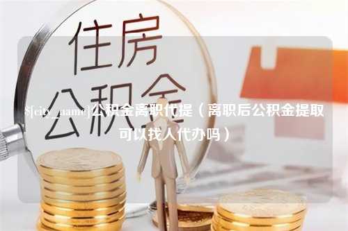 涿州公积金离职代提（离职后公积金提取可以找人代办吗）