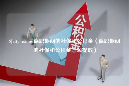 涿州离职期间的社保和公积金（离职期间的社保和公积金怎么提取）