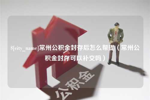 涿州常州公积金封存后怎么帮提（常州公积金封存可以补交吗）